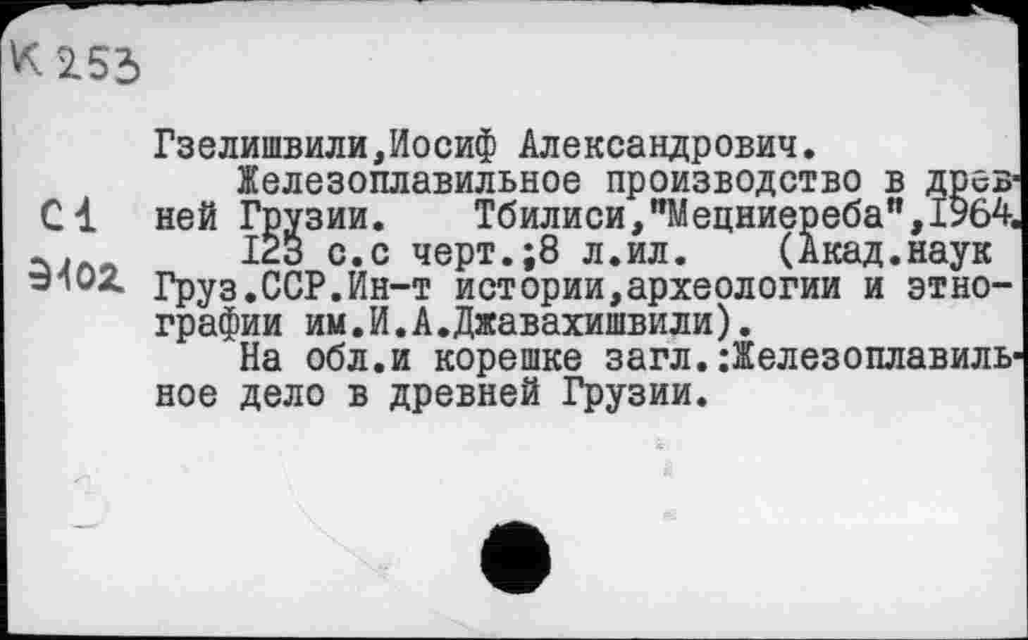 ﻿К 2153
Гзелишвили,Иосиф Александрович.
Железоплавильное производство в древ С1 ней Грузии. Тбилиси,"Мецниереба",1564 _ .	12з с.с черт.;8 л.ил. (Акад.наук
»102. Груз.ССР.Ин-т истории,археологии и этнографии им.И.А.Джавахишвили).
На обл.и корешке загл.:Железоплавиль ное дело в древней Грузии.